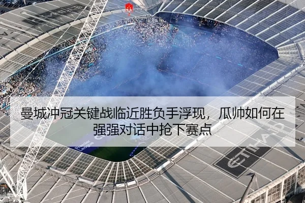 曼城冲冠关键战临近胜负手浮现，瓜帅如何在强强对话中抢下赛点