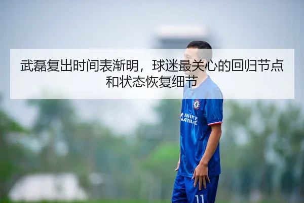 武磊复出时间表渐明，球迷最关心的回归节点和状态恢复细节