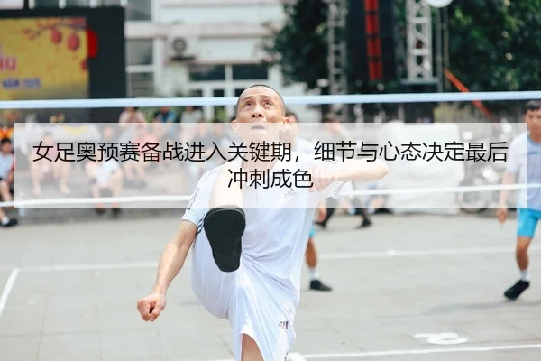 女足奥预赛备战进入关键期，细节与心态决定最后冲刺成色